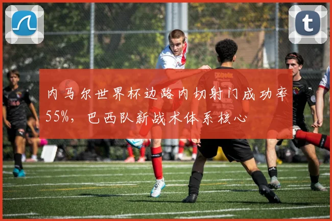 内马尔世界杯边路内切射门成功率55%，巴西队新战术体系核心