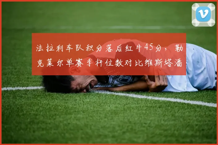 法拉利车队积分落后红牛45分，勒克莱尔单赛季杆位数对比维斯塔潘6比2逆转难度大