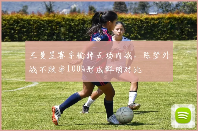 王曼昱赛季输掉五场内战，陈梦外战不败率100%形成鲜明对比