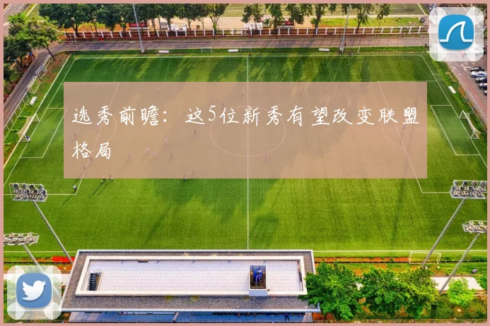 选秀前瞻：这5位新秀有望改变联盟格局